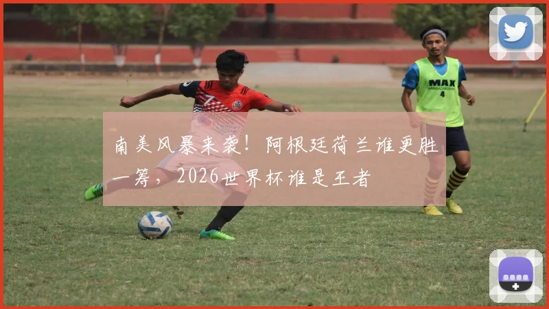 南美风暴来袭!阿根廷荷兰谁更胜一筹,2026世界杯谁是王者