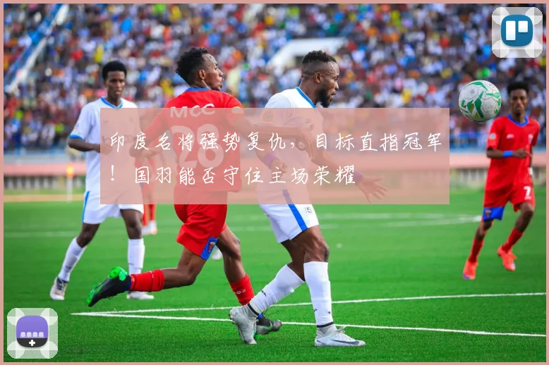 印度名将强势复仇,目标直指冠军!国羽能否守住主场荣耀