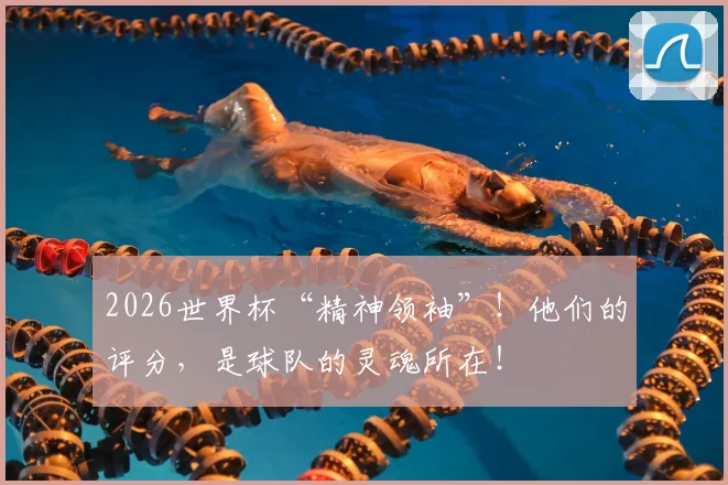 2026世界杯“精神领袖”！他们的评分，是球队的灵魂所在！