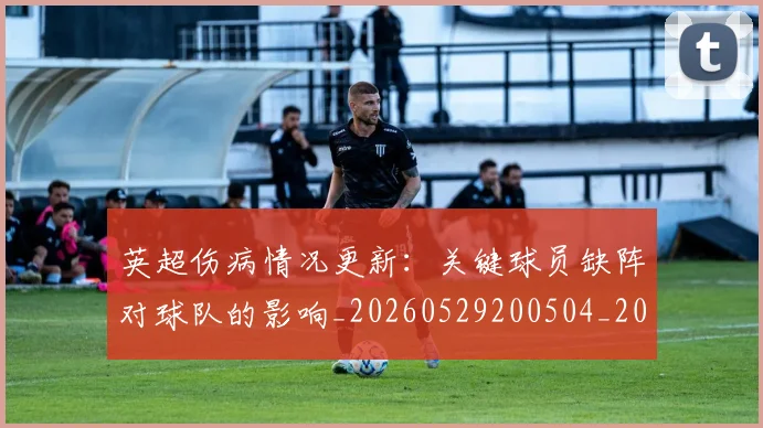 英超伤病情况更新：关键球员缺阵对球队的影响_20260529200504_20260610170024