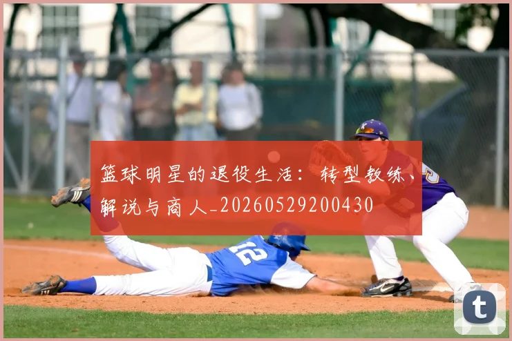篮球明星的退役生活：转型教练、解说与商人_20260529200430