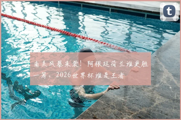 南美风暴来袭!阿根廷荷兰谁更胜一筹,2026世界杯谁是王者