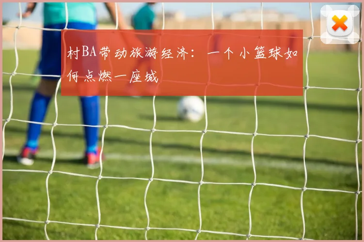 村BA带动旅游经济:一个小篮球如何点燃一座城