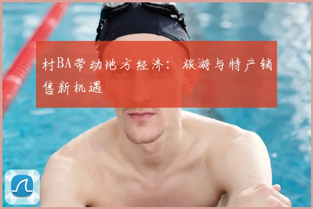 村BA带动地方经济：旅游与特产销售新机遇