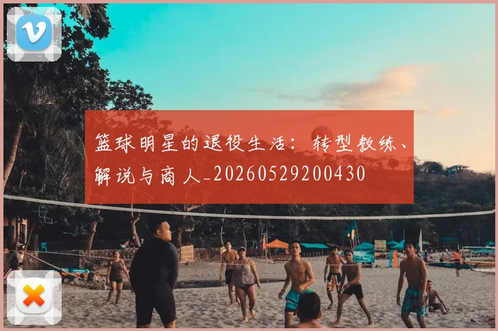 篮球明星的退役生活:转型教练、解说与商人_20260529200430