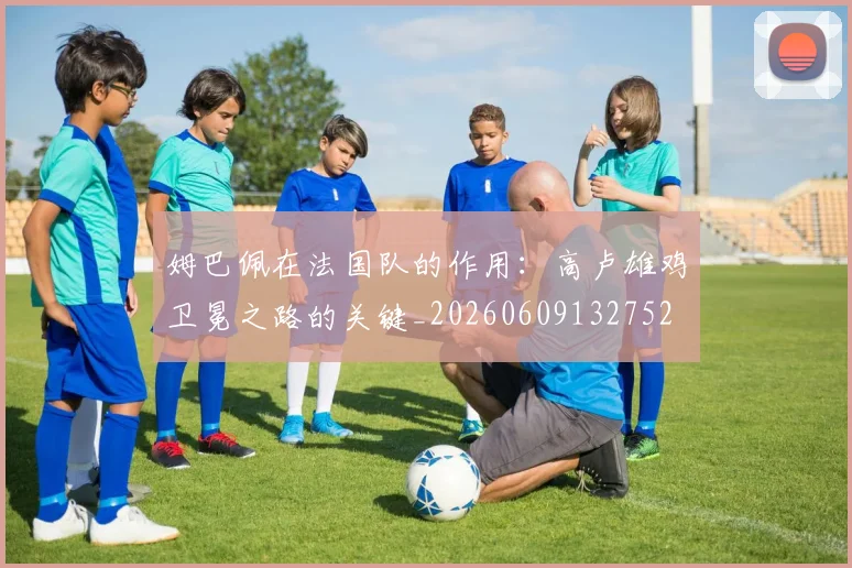 姆巴佩在法国队的作用：高卢雄鸡卫冕之路的关键_20260609132752